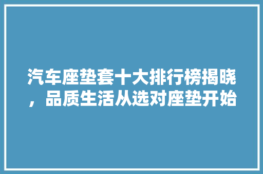 汽车座垫套十大排行榜揭晓，品质生活从选对座垫开始