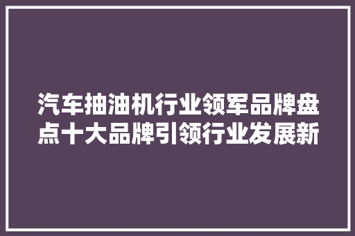 汽车抽油机行业领军品牌盘点十大品牌引领行业发展新潮流