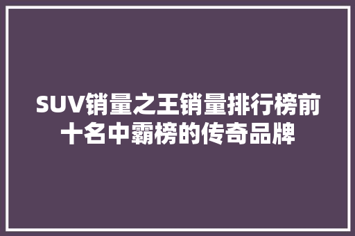 SUV销量之王销量排行榜前十名中霸榜的传奇品牌