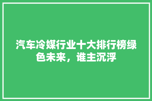 汽车冷媒行业十大排行榜绿色未来，谁主沉浮
