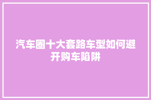 汽车圈十大套路车型如何避开购车陷阱