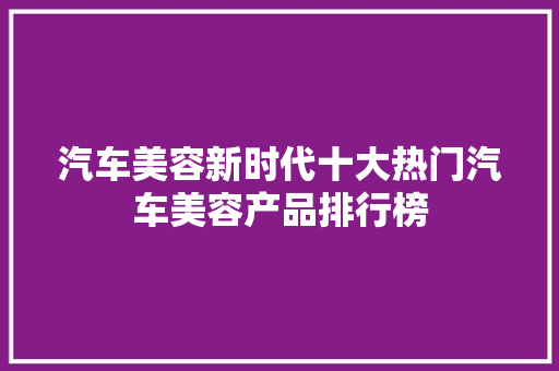 汽车美容新时代十大热门汽车美容产品排行榜