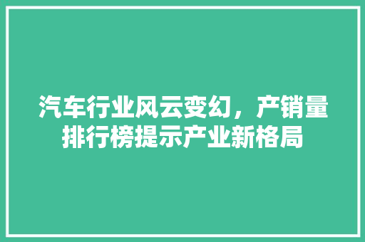 汽车行业风云变幻，产销量排行榜提示产业新格局
