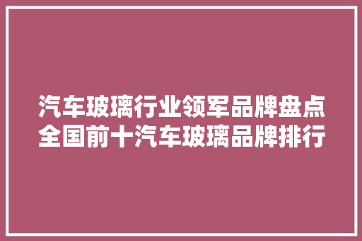 汽车玻璃行业领军品牌盘点全国前十汽车玻璃品牌排行榜揭晓
