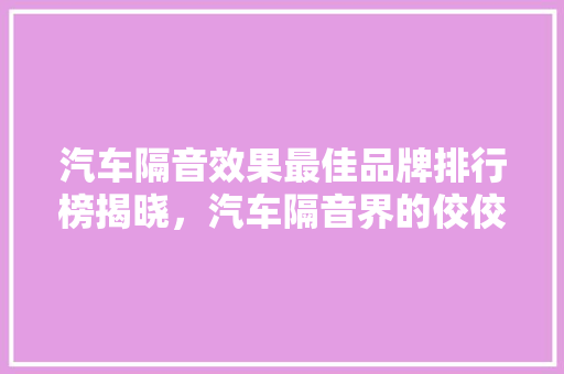 汽车隔音效果最佳品牌排行榜揭晓，汽车隔音界的佼佼者