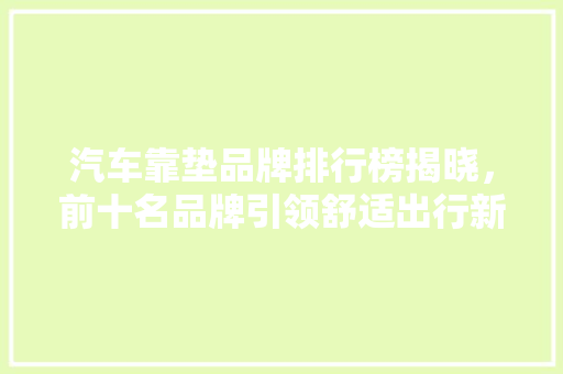 汽车靠垫品牌排行榜揭晓，前十名品牌引领舒适出行新风尚