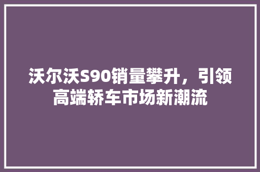沃尔沃S90销量攀升，引领高端轿车市场新潮流