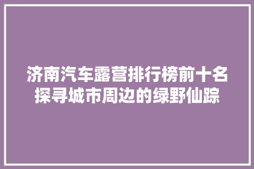 济南汽车露营排行榜前十名探寻城市周边的绿野仙踪