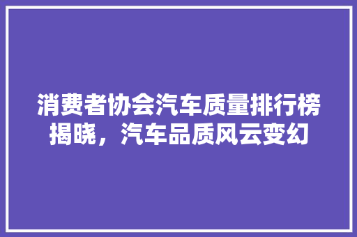 消费者协会汽车质量排行榜揭晓，汽车品质风云变幻