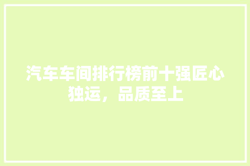 汽车车间排行榜前十强匠心独运，品质至上
