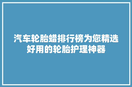 汽车轮胎蜡排行榜为您精选好用的轮胎护理神器