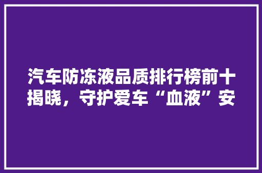 汽车防冻液品质排行榜前十揭晓，守护爱车“血液”安全