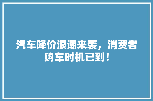 汽车降价浪潮来袭，消费者购车时机已到！