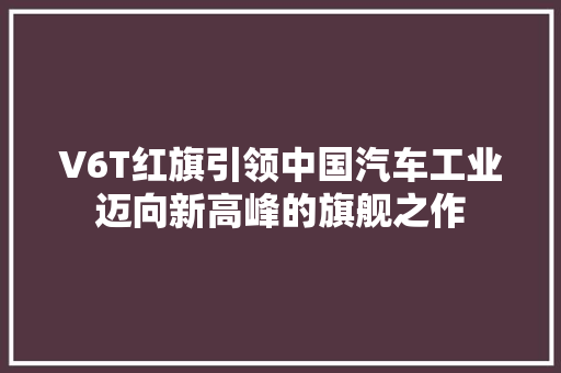 V6T红旗引领中国汽车工业迈向新高峰的旗舰之作