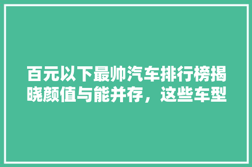 百元以下最帅汽车排行榜揭晓颜值与能并存，这些车型让你心动不已！