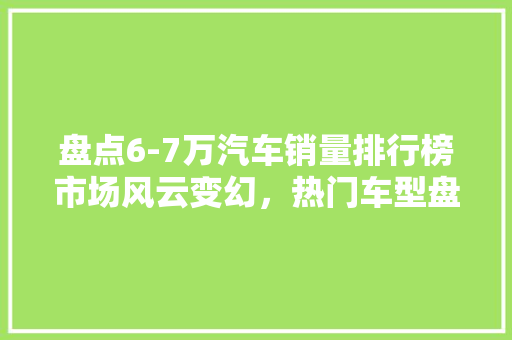 盘点6-7万汽车销量排行榜市场风云变幻，热门车型盘点