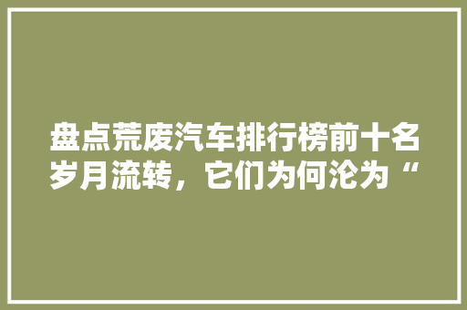 盘点荒废汽车排行榜前十名岁月流转，它们为何沦为“弃儿”