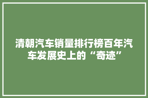 清朝汽车销量排行榜百年汽车发展史上的“奇迹”