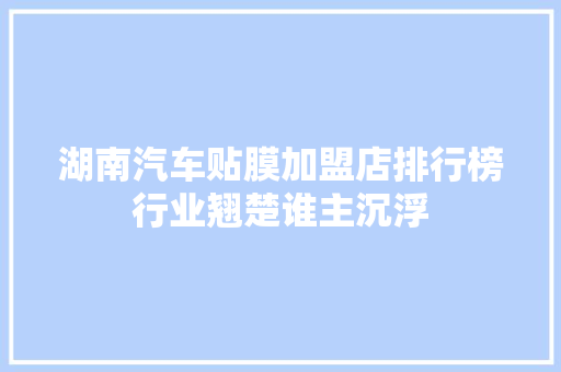 湖南汽车贴膜加盟店排行榜行业翘楚谁主沉浮