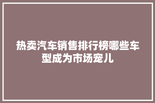 热卖汽车销售排行榜哪些车型成为市场宠儿