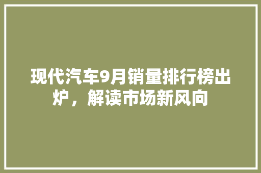 现代汽车9月销量排行榜出炉，解读市场新风向