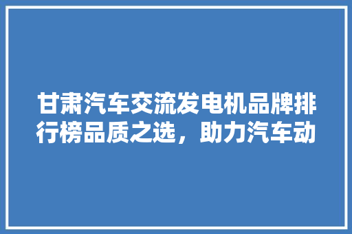 甘肃汽车交流发电机品牌排行榜品质之选，助力汽车动力升级