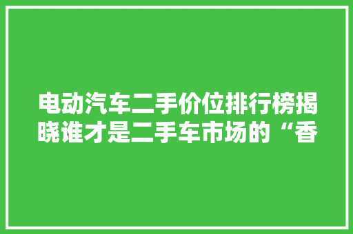电动汽车二手价位排行榜揭晓谁才是二手车市场的“香饽饽”