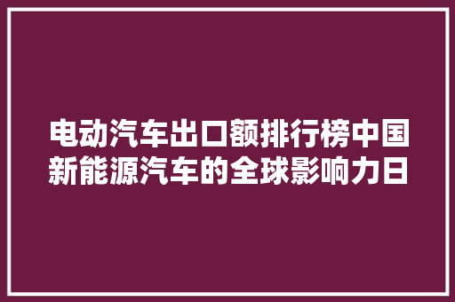 电动汽车出口额排行榜中国新能源汽车的全球影响力日益凸显