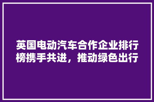 英国电动汽车合作企业排行榜携手共进，推动绿色出行未来