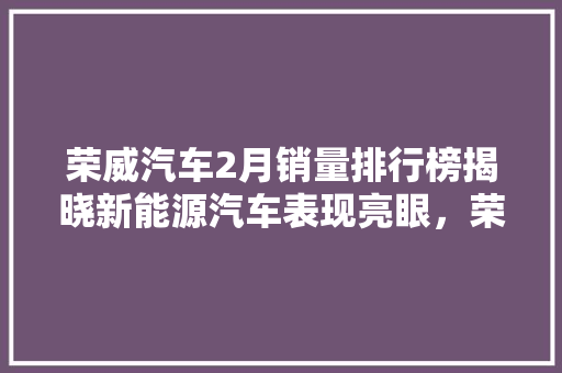 荣威汽车2月销量排行榜揭晓新能源汽车表现亮眼，荣威RX5销量领跑