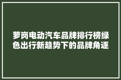 萝岗电动汽车品牌排行榜绿色出行新趋势下的品牌角逐