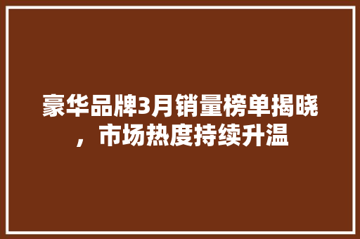 豪华品牌3月销量榜单揭晓，市场热度持续升温