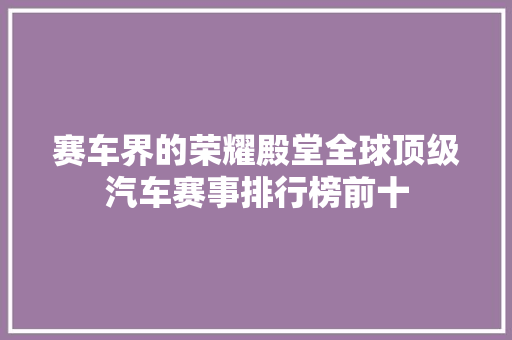 赛车界的荣耀殿堂全球顶级汽车赛事排行榜前十