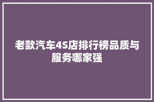 老款汽车4S店排行榜品质与服务哪家强