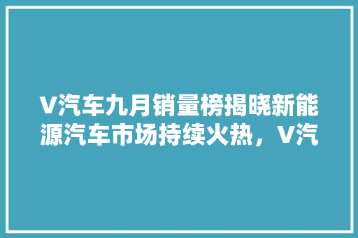 V汽车九月销量榜揭晓新能源汽车市场持续火热，V汽车引领行业潮流