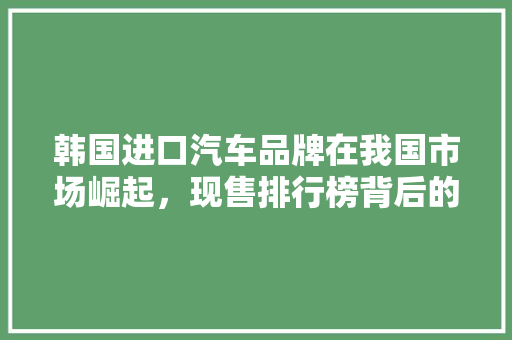 韩国进口汽车品牌在我国市场崛起，现售排行榜背后的秘密