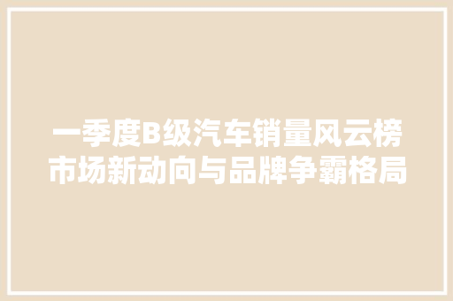 一季度B级汽车销量风云榜市场新动向与品牌争霸格局