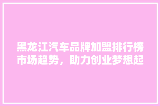 黑龙江汽车品牌加盟排行榜市场趋势，助力创业梦想起飞