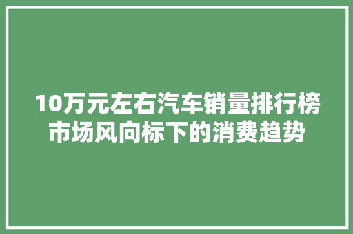 10万元左右汽车销量排行榜市场风向标下的消费趋势