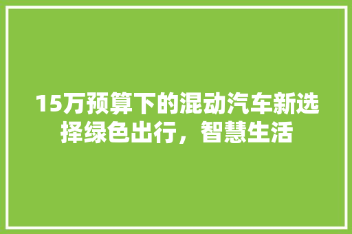 15万预算下的混动汽车新选择绿色出行，智慧生活