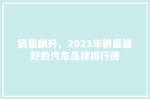 销量飙升，2023年销量最好的汽车品牌排行榜