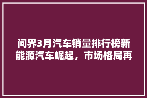 问界3月汽车销量排行榜新能源汽车崛起，市场格局再洗牌