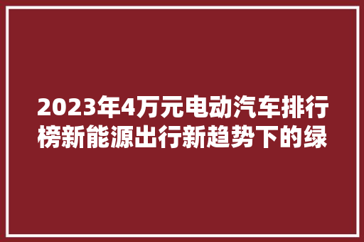 2023年4万元电动汽车排行榜新能源出行新趋势下的绿色选择