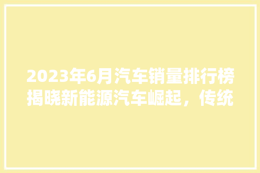 2023年6月汽车销量排行榜揭晓新能源汽车崛起，传统车企面临挑战