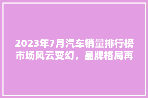 2023年7月汽车销量排行榜市场风云变幻，品牌格局再洗牌