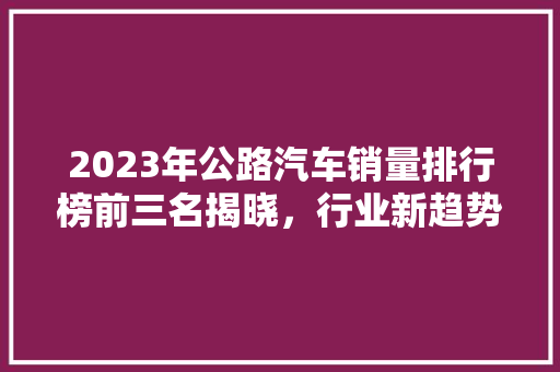 2023年公路汽车销量排行榜前三名揭晓，行业新趋势