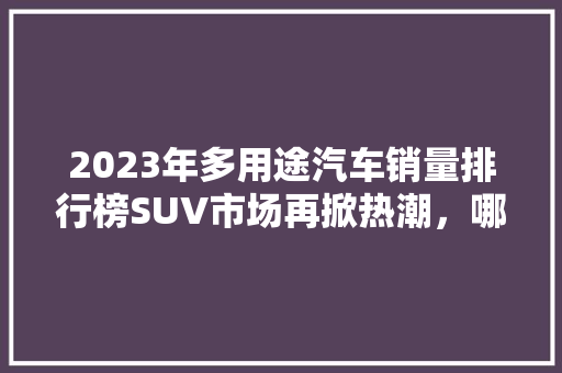 2023年多用途汽车销量排行榜SUV市场再掀热潮，哪些车型脱颖而出