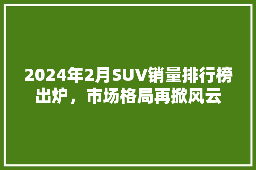 2024年2月SUV销量排行榜出炉，市场格局再掀风云