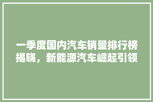 一季度国内汽车销量排行榜揭晓，新能源汽车崛起引领市场新风向