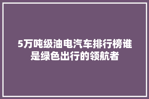 5万吨级油电汽车排行榜谁是绿色出行的领航者
